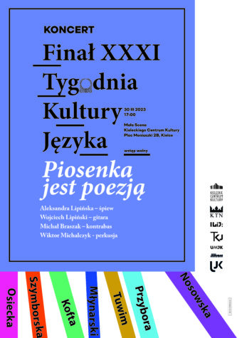 Grafika;. Na fiołkowym tle napis: Koncert Finał XXXI Tygodnia Kultury Języka. 30 marca 2023 godz. 17. Mała SCena KCK, wstęp wolny.. Piosenka jest poezję: Aleksandra Lipińska - śpiewa, Wojciech Lipiński - gitara, Michał Brazak - kontrabas, Wiktor Michalczyk - perkusja. Poniżej cienkie kolorowe paski z nazwiskami autorów piosenek: Osiecka, Szymborska, Kofta, Młynarski, Tuwim, Przybora, Nosowska. Obok w pionowy rzędzie logotypy: KCK, KTN, ILiJ, TKJ, UMJK, Adam Jarubas, UJK.
