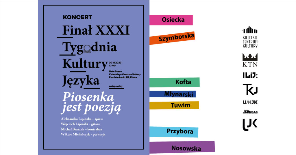 Grafika;. Na fiołkowym tle napis: Koncert Finał XXXI Tygodnia Kultury Języka. 30 marca 2023 godz. 17. Mała SCena KCK, wstęp wolny.. Piosenka jest poezję: Aleksandra Lipińska - śpiewa, Wojciech Lipiński - gitara, Michał Brazak - kontrabas, Wiktor Michalczyk - perkusja. Po proawej stronie cienkie kolorowe paski z nazwiskami autorów piosenke: Osiecka, Szymborska, Kofta, Młynarski, Tuwim, Przybora, Nosowska. Obok w pionowy rzędzie logotypy: KCK, KTN, ILiJ, TKJ, UMJK, Adam Jarubas, UJK.