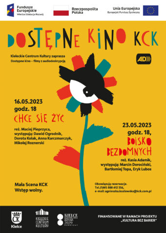 Grafika. Plakat dostępnego kina KCK. Na żółtym tle rysunek kolorowego kwiatu ze środkiem w kształcie oka. Napisy: Dostępne kino KCK. Filmy z audiodeskrypcją. 16 maja godz. 18, "Chce się żyć", 23 maja godz. 18 "Boisko bezdomnych". Mała SCena KCK. Wstęp wolny. Obowiązują rezerwacja tel/sms/ 888 412 356, e-mail: agnieszka.kozlowska@kck.com.pl Finoansowane w ramach projektu "Kultura bez barier".