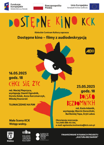 Grafika. Plakat dostępnego kina KCK. Na żółtym tle rysunek kolorowego kwiatu ze środkiem w kształcie oka. Napisy: Dostępne kino KCK. Filmy z audiodeskrypcją. 16 maja godz. 18, "Chce się żyć", 23 maja godz. 18 "Boisko bezdomnych". Mała SCena KCK. Wstęp wolny. Obowiązują rezerwacja tel/sms/ 888 412 356, e-mail: agnieszka.kozlowska@kck.com.pl Finansowane w ramach projektu "Kultura bez barier".